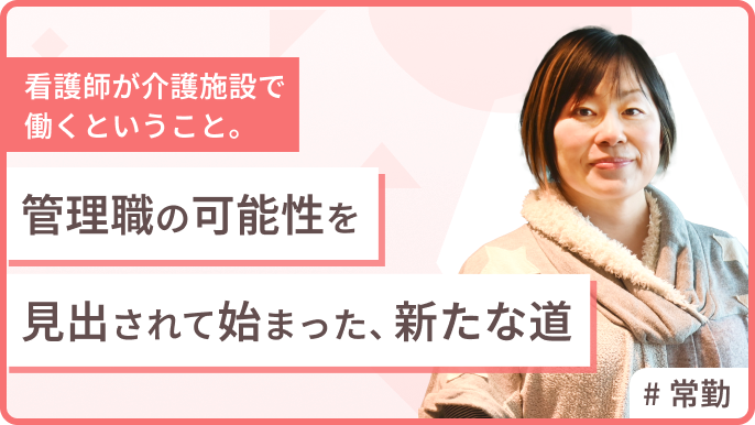 看護師が介護施設で働くということ。「管理職」の可能性を見出されて始まった、新たな道